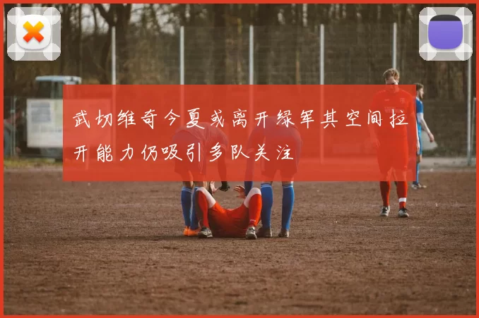 武切维奇今夏或离开绿军其空间拉开能力仍吸引多队关注