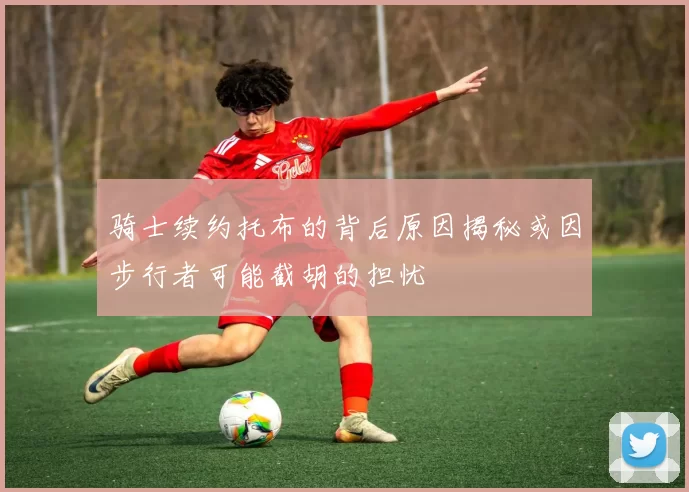 骑士续约托布的背后原因揭秘或因步行者可能截胡的担忧