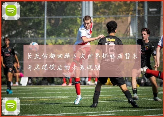长友佑都回顾五次世界杯经历暂未考虑退役后的未来规划