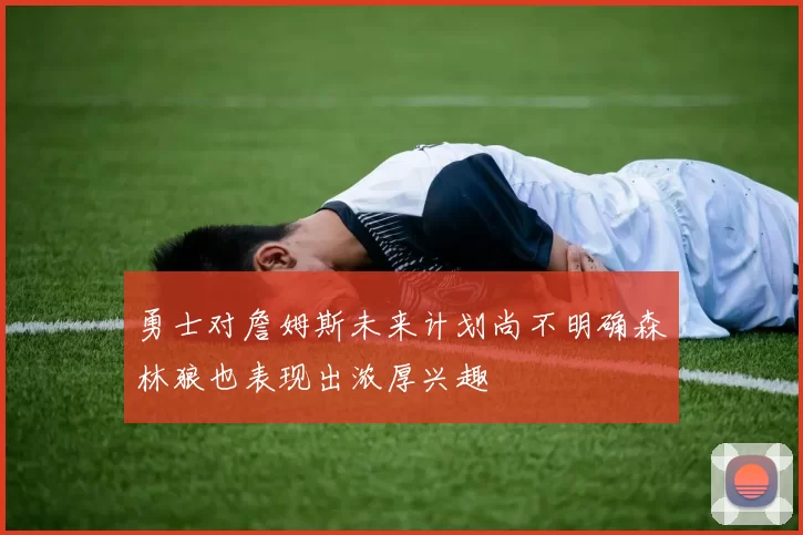 勇士对詹姆斯未来计划尚不明确森林狼也表现出浓厚兴趣