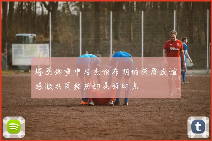 塔图姆重申与杰伦布朗的深厚友谊感激共同经历的美好时光