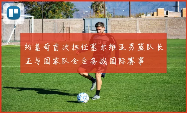 约基奇首次担任塞尔维亚男篮队长正与国家队会合备战国际赛事