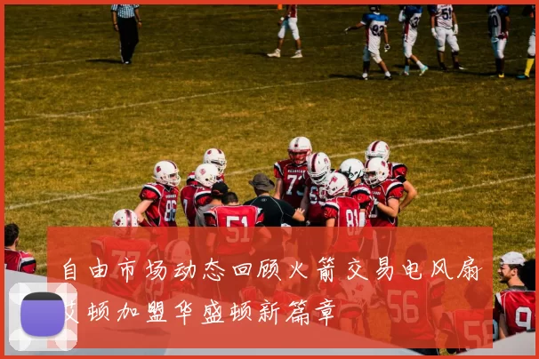 自由市场动态回顾火箭交易电风扇艾顿加盟华盛顿新篇章