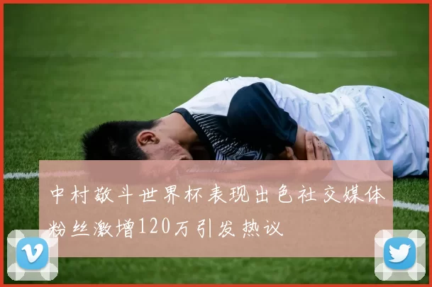 中村敬斗世界杯表现出色社交媒体粉丝激增120万引发热议