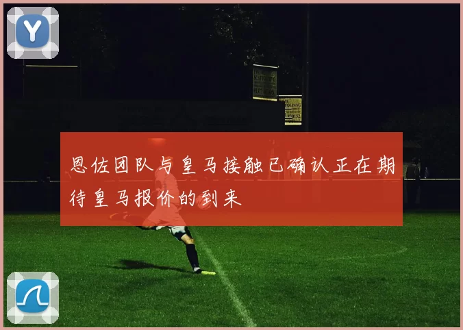 恩佐团队与皇马接触已确认正在期待皇马报价的到来