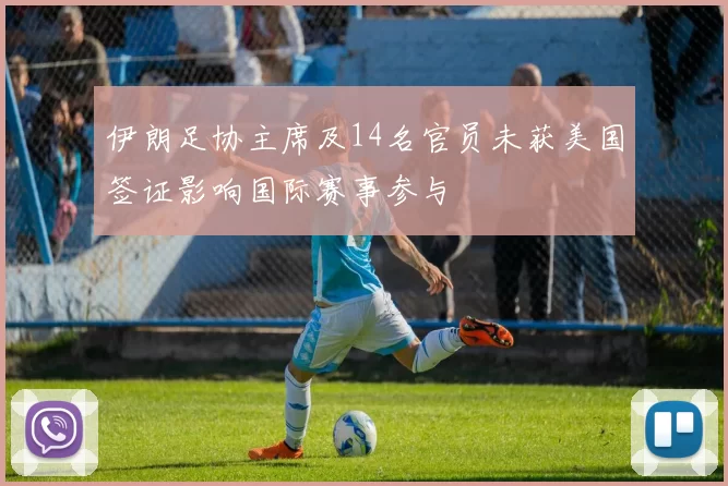 伊朗足协主席及14名官员未获美国签证影响国际赛事参与