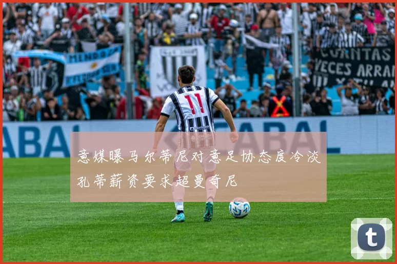 意媒曝马尔蒂尼对意足协态度冷淡孔蒂薪资要求超曼奇尼