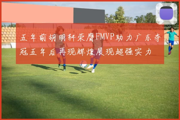 五年前胡明轩荣膺FMVP助力广东夺冠五年后再现辉煌展现超强实力