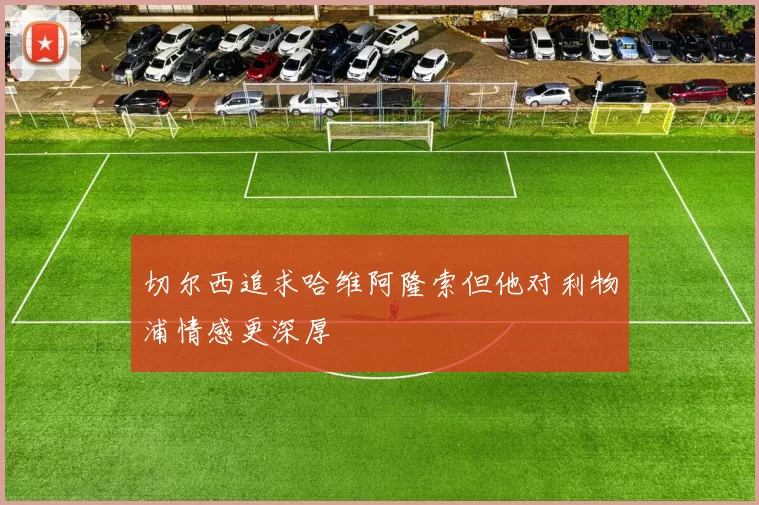 切尔西追求哈维阿隆索但他对利物浦情感更深厚