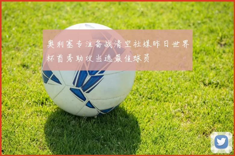 奥利塞专注备战清空社媒昨日世界杯首秀助攻当选最佳球员