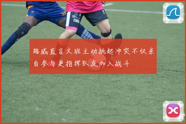路威直言文班主动挑起冲突不仅亲自参与更指挥队友加入战斗