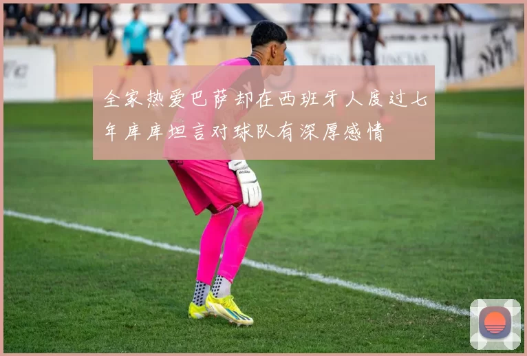 全家热爱巴萨却在西班牙人度过七年库库坦言对球队有深厚感情