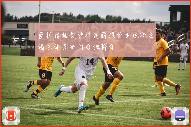 萨拉赫接受沙特高薪报价吉达联合请求体育部门分担薪资