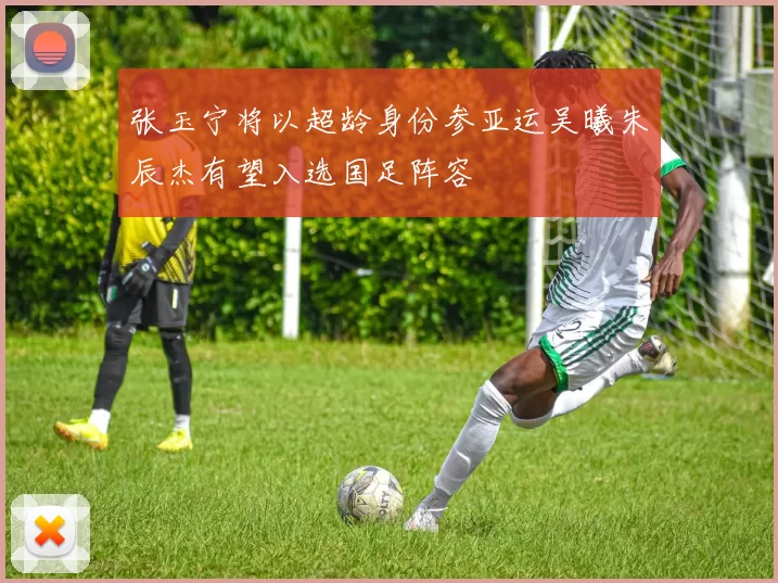 张玉宁将以超龄身份参亚运吴曦朱辰杰有望入选国足阵容