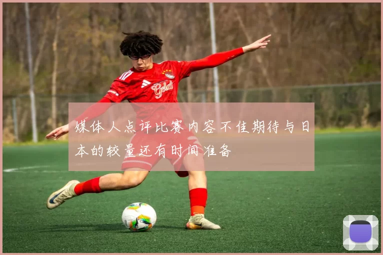 媒体人点评比赛内容不佳期待与日本的较量还有时间准备