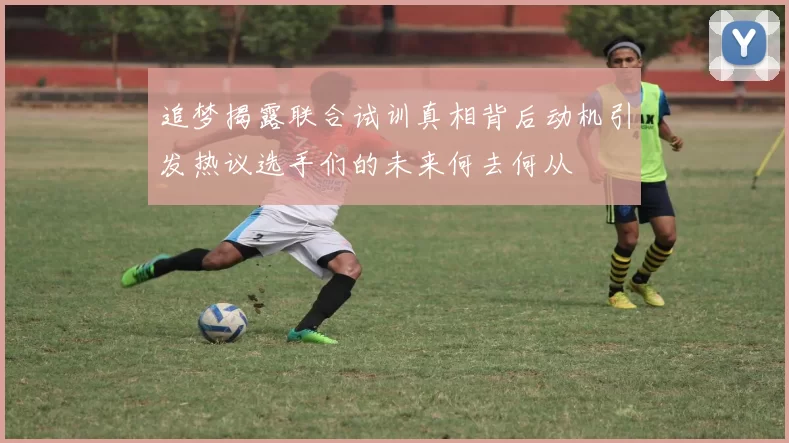 追梦揭露联合试训真相背后动机引发热议选手们的未来何去何从