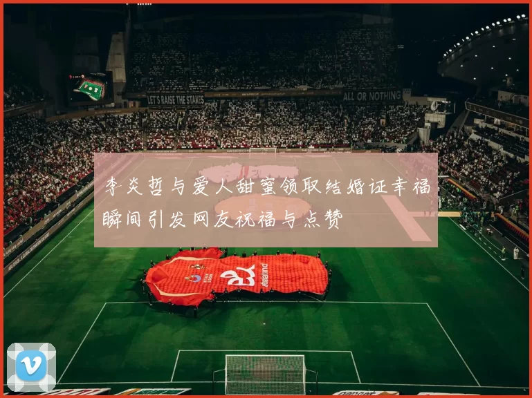 李炎哲与爱人甜蜜领取结婚证幸福瞬间引发网友祝福与点赞