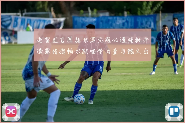 老雷直言图赫尔若无冠必遭痛批并透露将携帕尔默福登马奎与鲍文出战