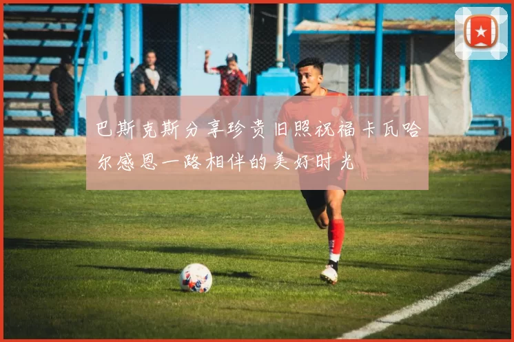 巴斯克斯分享珍贵旧照祝福卡瓦哈尔感恩一路相伴的美好时光