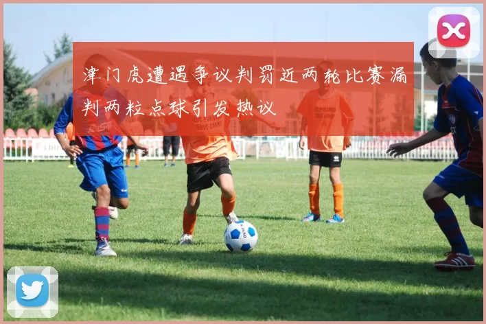 津门虎遭遇争议判罚近两轮比赛漏判两粒点球引发热议