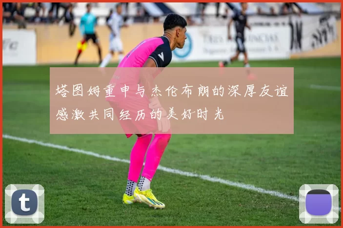 塔图姆重申与杰伦布朗的深厚友谊感激共同经历的美好时光
