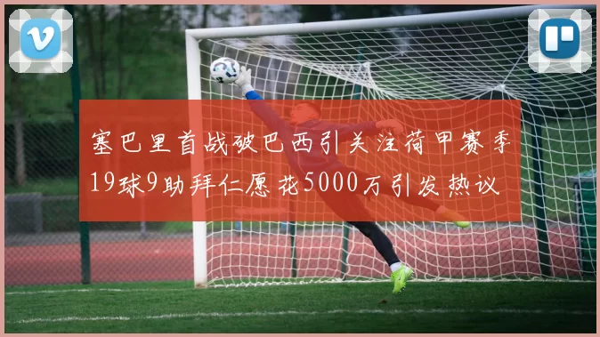 塞巴里首战破巴西引关注荷甲赛季19球9助拜仁愿花5000万引发热议