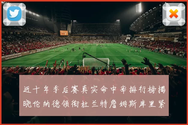 近十年季后赛真实命中率排行榜揭晓伦纳德领衔杜兰特詹姆斯库里紧随其后
